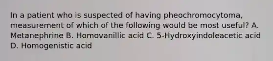 In a patient who is suspected of having pheochromocytoma, measurement of which of the following would be most useful? A. Metanephrine B. Homovanillic acid C. 5-Hydroxyindoleacetic acid D. Homogenistic acid