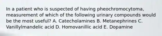 In a patient who is suspected of having pheochromocytoma, measurement of which of the following urinary compounds would be the most useful? A. Catecholamines B. Metanephrines C. Vanillylmandelic acid D. Homovanillic acid E. Dopamine