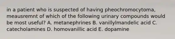 in a patient who is suspected of having pheochromocytoma, meausremnt of which of the following urinary compounds would be most useful? A. metanephrines B. vanillylmandelic acid C. catecholamines D. homovanillic acid E. dopamine