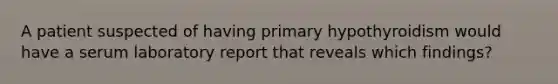 A patient suspected of having primary hypothyroidism would have a serum laboratory report that reveals which findings?