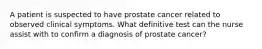 A patient is suspected to have prostate cancer related to observed clinical symptoms. What definitive test can the nurse assist with to confirm a diagnosis of prostate cancer?