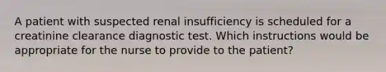 A patient with suspected renal insufficiency is scheduled for a creatinine clearance diagnostic test. Which instructions would be appropriate for the nurse to provide to the patient?