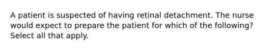 A patient is suspected of having retinal detachment. The nurse would expect to prepare the patient for which of the following? Select all that apply.