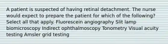 A patient is suspected of having retinal detachment. The nurse would expect to prepare the patient for which of the following? Select all that apply. Fluorescein angiography Slit lamp biomicroscopy Indirect ophthalmoscopy Tonometry Visual acuity testing Amsler grid testing