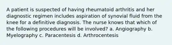 A patient is suspected of having rheumatoid arthritis and her diagnostic regimen includes aspiration of synovial fluid from the knee for a definitive diagnosis. The nurse knows that which of the following procedures will be involved? a. Angiography b. Myelography c. Paracentesis d. Arthrocentesis