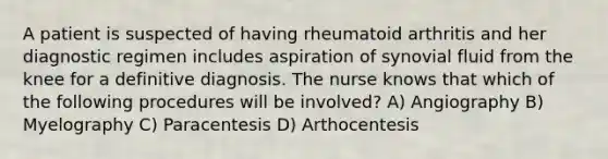 A patient is suspected of having rheumatoid arthritis and her diagnostic regimen includes aspiration of synovial fluid from the knee for a definitive diagnosis. The nurse knows that which of the following procedures will be involved? A) Angiography B) Myelography C) Paracentesis D) Arthocentesis