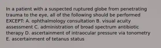 In a patient with a suspected ruptured globe from penetrating trauma to the eye, all of the following should be performed EXCEPT: A. ophthalmology consultation B. visual acuity assessment C. administration of broad spectrum antibiotic therapy D. ascertainment of intraocular pressure via tonometry E. ascertainment of tetanus status