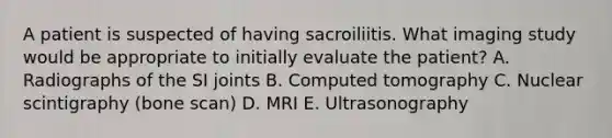 A patient is suspected of having sacroiliitis. What imaging study would be appropriate to initially evaluate the patient? A. Radiographs of the SI joints B. Computed tomography C. Nuclear scintigraphy (bone scan) D. MRI E. Ultrasonography