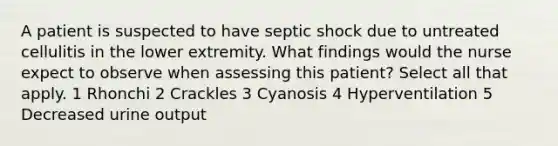 A patient is suspected to have septic shock due to untreated cellulitis in the lower extremity. What findings would the nurse expect to observe when assessing this patient? Select all that apply. 1 Rhonchi 2 Crackles 3 Cyanosis 4 Hyperventilation 5 Decreased urine output