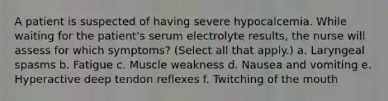 A patient is suspected of having severe hypocalcemia. While waiting for the patient's serum electrolyte results, the nurse will assess for which symptoms? (Select all that apply.) a. Laryngeal spasms b. Fatigue c. Muscle weakness d. Nausea and vomiting e. Hyperactive deep tendon reflexes f. Twitching of the mouth