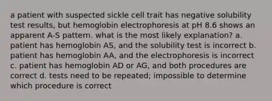 a patient with suspected sickle cell trait has negative solubility test results, but hemoglobin electrophoresis at pH 8.6 shows an apparent A-S pattern. what is the most likely explanation? a. patient has hemoglobin AS, and the solubility test is incorrect b. patient has hemoglobin AA, and the electrophoresis is incorrect c. patient has hemoglobin AD or AG, and both procedures are correct d. tests need to be repeated; impossible to determine which procedure is correct