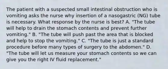 The patient with a suspected small intestinal obstruction who is vomiting asks the nurse why insertion of a nasogastric (NG) tube is necessary. What response by the nurse is best? A. "The tube will help to drain the stomach contents and prevent further vomiting." B. "The tube will push past the area that is blocked and help to stop the vomiting." C. "The tube is just a standard procedure before many types of surgery to the abdomen." D. "The tube will let us measure your stomach contents so we can give you the right IV fluid replacement."