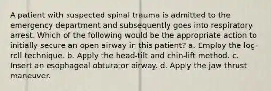 A patient with suspected spinal trauma is admitted to the emergency department and subsequently goes into respiratory arrest. Which of the following would be the appropriate action to initially secure an open airway in this patient? a. Employ the log-roll technique. b. Apply the head-tilt and chin-lift method. c. Insert an esophageal obturator airway. d. Apply the jaw thrust maneuver.