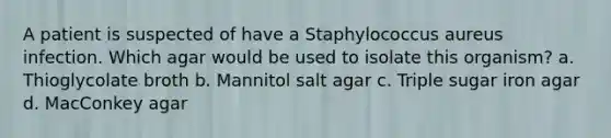 A patient is suspected of have a Staphylococcus aureus infection. Which agar would be used to isolate this organism? a. Thioglycolate broth b. Mannitol salt agar c. Triple sugar iron agar d. MacConkey agar