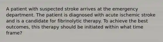 A patient with suspected stroke arrives at the emergency department. The patient is diagnosed with acute ischemic stroke and is a candidate for fibrinolytic therapy. To achieve the best outcomes, this therapy should be initiated within what time frame?