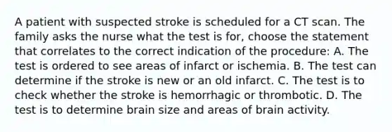 A patient with suspected stroke is scheduled for a CT scan. The family asks the nurse what the test is for, choose the statement that correlates to the correct indication of the procedure: A. The test is ordered to see areas of infarct or ischemia. B. The test can determine if the stroke is new or an old infarct. C. The test is to check whether the stroke is hemorrhagic or thrombotic. D. The test is to determine brain size and areas of brain activity.