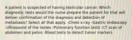 A patient is suspected of having testicular cancer. Which diagnostic tests would the nurse prepare the patient for that will deliver confirmation of the diagnosis and detection of metastasis? Select all that apply. -Chest x-ray -Gastric endoscopy -Ultrasound of the testes -Pulmonary function tests -CT scan of abdomen and pelvis -Blood tests to detect tumor markers