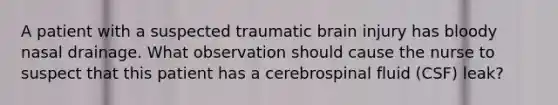 A patient with a suspected traumatic brain injury has bloody nasal drainage. What observation should cause the nurse to suspect that this patient has a cerebrospinal fluid (CSF) leak?