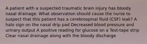 A patient with a suspected traumatic brain injury has bloody nasal drainage. What observation should cause the nurse to suspect that this patient has a cerebrospinal fluid (CSF) leak? A halo sign on the nasal drip pad Decreased blood pressure and urinary output A positive reading for glucose on a Test-tape strip Clear nasal drainage along with the bloody discharge