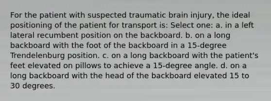 For the patient with suspected traumatic brain injury, the ideal positioning of the patient for transport is: Select one: a. in a left lateral recumbent position on the backboard. b. on a long backboard with the foot of the backboard in a 15-degree Trendelenburg position. c. on a long backboard with the patient's feet elevated on pillows to achieve a 15-degree angle. d. on a long backboard with the head of the backboard elevated 15 to 30 degrees.