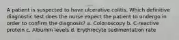 A patient is suspected to have ulcerative colitis. Which definitive diagnostic test does the nurse expect the patient to undergo in order to confirm the diagnosis? a. Colonoscopy b. C-reactive protein c. Albumin levels d. Erythrocyte sedimentation rate