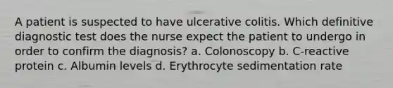 A patient is suspected to have ulcerative colitis. Which definitive diagnostic test does the nurse expect the patient to undergo in order to confirm the diagnosis? a. Colonoscopy b. C-reactive protein c. Albumin levels d. Erythrocyte sedimentation rate