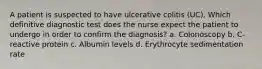 A patient is suspected to have ulcerative colitis (UC). Which definitive diagnostic test does the nurse expect the patient to undergo in order to confirm the diagnosis? a. Colonoscopy b. C-reactive protein c. Albumin levels d. Erythrocyte sedimentation rate