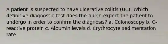 A patient is suspected to have ulcerative colitis (UC). Which definitive diagnostic test does the nurse expect the patient to undergo in order to confirm the diagnosis? a. Colonoscopy b. C-reactive protein c. Albumin levels d. Erythrocyte sedimentation rate