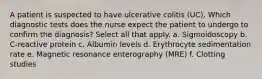 A patient is suspected to have ulcerative colitis (UC). Which diagnostic tests does the nurse expect the patient to undergo to confirm the diagnosis? Select all that apply. a. Sigmoidoscopy b. C-reactive protein c. Albumin levels d. Erythrocyte sedimentation rate e. Magnetic resonance enterography (MRE) f. Clotting studies