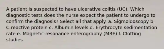 A patient is suspected to have ulcerative colitis (UC). Which diagnostic tests does the nurse expect the patient to undergo to confirm the diagnosis? Select all that apply. a. Sigmoidoscopy b. C-reactive protein c. Albumin levels d. Erythrocyte sedimentation rate e. Magnetic resonance enterography (MRE) f. Clotting studies