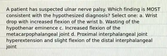 A patient has suspected ulnar nerve palsy. Which finding is MOST consistent with the hypothesized diagnosis? Select one: a. Wrist drop with increased flexion of the wrist b. Wasting of the hypothenar eminence c. Increased flexion of the metacarpophalangeal joint d. Proximal interphalangeal joint hyperextension and slight flexion of the distal interphalangeal joint