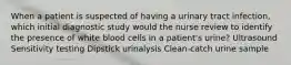 When a patient is suspected of having a urinary tract infection, which initial diagnostic study would the nurse review to identify the presence of white blood cells in a patient's urine? Ultrasound Sensitivity testing Dipstick urinalysis Clean-catch urine sample