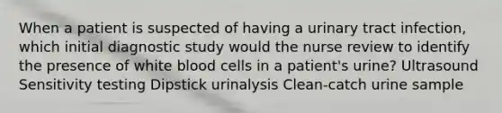 When a patient is suspected of having a urinary tract infection, which initial diagnostic study would the nurse review to identify the presence of white blood cells in a patient's urine? Ultrasound Sensitivity testing Dipstick urinalysis Clean-catch urine sample