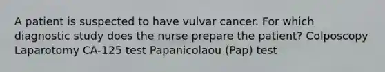 A patient is suspected to have vulvar cancer. For which diagnostic study does the nurse prepare the patient? Colposcopy Laparotomy CA-125 test Papanicolaou (Pap) test