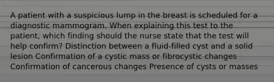 A patient with a suspicious lump in the breast is scheduled for a diagnostic mammogram. When explaining this test to the patient, which finding should the nurse state that the test will help confirm? Distinction between a fluid-filled cyst and a solid lesion Confirmation of a cystic mass or fibrocystic changes Confirmation of cancerous changes Presence of cysts or masses