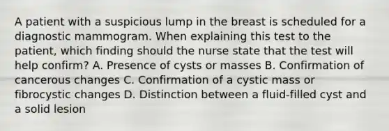 A patient with a suspicious lump in the breast is scheduled for a diagnostic mammogram. When explaining this test to the patient, which finding should the nurse state that the test will help confirm? A. Presence of cysts or masses B. Confirmation of cancerous changes C. Confirmation of a cystic mass or fibrocystic changes D. Distinction between a fluid-filled cyst and a solid lesion