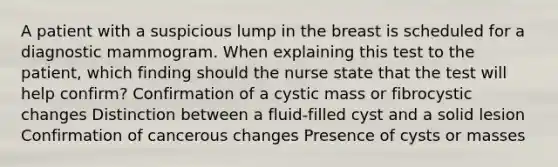 A patient with a suspicious lump in the breast is scheduled for a diagnostic mammogram. When explaining this test to the patient, which finding should the nurse state that the test will help confirm? Confirmation of a cystic mass or fibrocystic changes Distinction between a fluid-filled cyst and a solid lesion Confirmation of cancerous changes Presence of cysts or masses