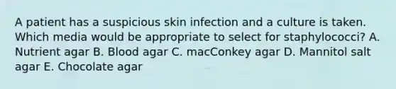 A patient has a suspicious skin infection and a culture is taken. Which media would be appropriate to select for staphylococci? A. Nutrient agar B. Blood agar C. macConkey agar D. Mannitol salt agar E. Chocolate agar