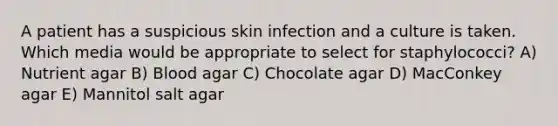 A patient has a suspicious skin infection and a culture is taken. Which media would be appropriate to select for staphylococci? A) Nutrient agar B) Blood agar C) Chocolate agar D) MacConkey agar E) Mannitol salt agar