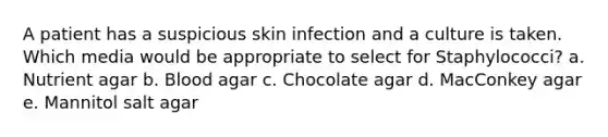 A patient has a suspicious skin infection and a culture is taken. Which media would be appropriate to select for Staphylococci? a. Nutrient agar b. Blood agar c. Chocolate agar d. MacConkey agar e. Mannitol salt agar