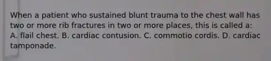 When a patient who sustained blunt trauma to the chest wall has two or more rib fractures in two or more​ places, this is called​ a: A. flail chest. B. cardiac contusion. C. commotio cordis. D. cardiac tamponade.