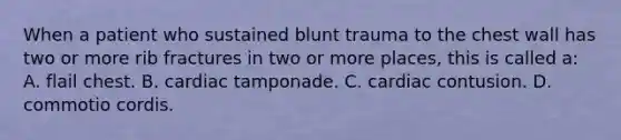 When a patient who sustained blunt trauma to the chest wall has two or more rib fractures in two or more​ places, this is called​ a: A. flail chest. B. cardiac tamponade. C. cardiac contusion. D. commotio cordis.