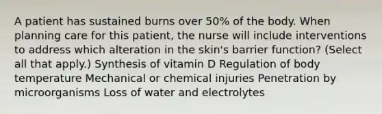 A patient has sustained burns over 50% of the body. When planning care for this patient, the nurse will include interventions to address which alteration in the skin's barrier function? (Select all that apply.) Synthesis of vitamin D Regulation of body temperature Mechanical or chemical injuries Penetration by microorganisms Loss of water and electrolytes