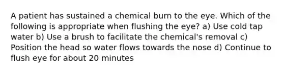 A patient has sustained a chemical burn to the eye. Which of the following is appropriate when flushing the eye? a) Use cold tap water b) Use a brush to facilitate the chemical's removal c) Position the head so water flows towards the nose d) Continue to flush eye for about 20 minutes