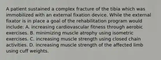 A patient sustained a complex fracture of the tibia which was immobilized with an external fixation device. While the external fixator is in place a goal of the rehabilitation program would include: A. increasing cardiovascular fitness through aerobic exercises. B. minimizing muscle atrophy using isometric exercises. C. increasing muscle strength using closed chain activities. D. increasing muscle strength of the affected limb using cuff weights.