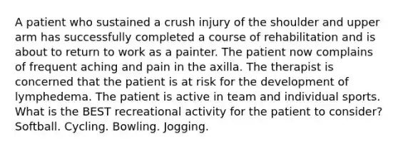 A patient who sustained a crush injury of the shoulder and upper arm has successfully completed a course of rehabilitation and is about to return to work as a painter. The patient now complains of frequent aching and pain in the axilla. The therapist is concerned that the patient is at risk for the development of lymphedema. The patient is active in team and individual sports. What is the BEST recreational activity for the patient to consider? Softball. Cycling. Bowling. Jogging.