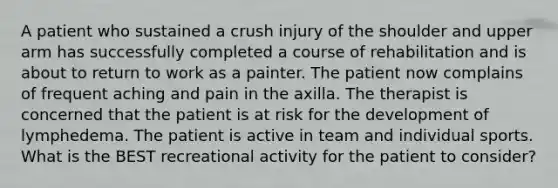 A patient who sustained a crush injury of the shoulder and upper arm has successfully completed a course of rehabilitation and is about to return to work as a painter. The patient now complains of frequent aching and pain in the axilla. The therapist is concerned that the patient is at risk for the development of lymphedema. The patient is active in team and individual sports. What is the BEST recreational activity for the patient to consider?