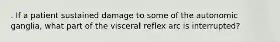 . If a patient sustained damage to some of the autonomic ganglia, what part of the visceral reflex arc is interrupted?