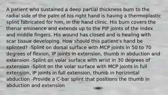 A patient who sustained a deep partial thickness burn to the radial side of the palm of his right hand is having a thermoplastic splint fabricated for him, in the hand clinic. His burn covers the thenar eminence and extends up to the PIP joints of the index and middle fingers. His wound has closed and is healing with scar tissue developing. How should this patient's hand be splinted? -Splint on dorsal surface with MCP joints in 50 to 70 degrees of flexion, IP joints in extension, thumb in abduction and extension -Splint on volar surface with wrist in 30 degrees of extension -Splint on the volar surface with MCP joints in full extension, IP joints in full extension, thumb in horizontal abduction -Provide a C-bar splint that positions the thumb in abduction and extension