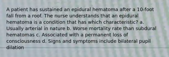 A patient has sustained an epidural hematoma after a 10-foot fall from a roof. The nurse understands that an epidural hematoma is a condition that has which characteristic? a. Usually arterial in nature b. Worse mortality rate than subdural hematomas c. Associated with a permanent loss of consciousness d. Signs and symptoms include bilateral pupil dilation